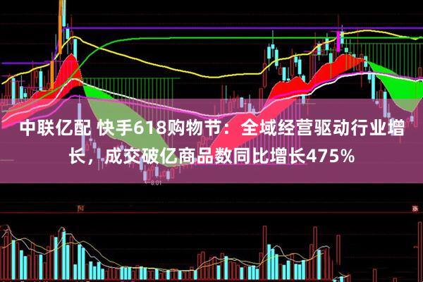 中联亿配 快手618购物节：全域经营驱动行业增长，成交破亿商品数同比增长475%