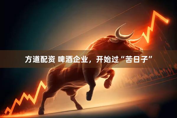 方道配资 啤酒企业，开始过“苦日子”