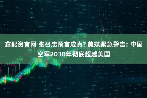 鑫配资官网 张召忠预言成真? 美媒紧急警告: 中国空军2030年彻底超越美国
