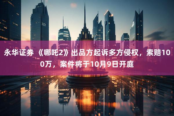 永华证券 《哪吒2》出品方起诉多方侵权，索赔100万，案件将于10月9日开庭
