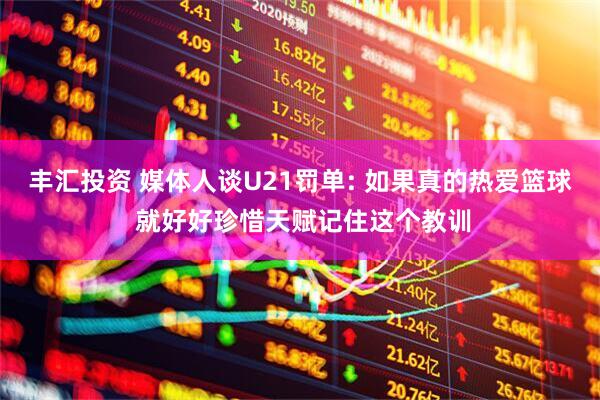 丰汇投资 媒体人谈U21罚单: 如果真的热爱篮球 就好好珍惜天赋记住这个教训