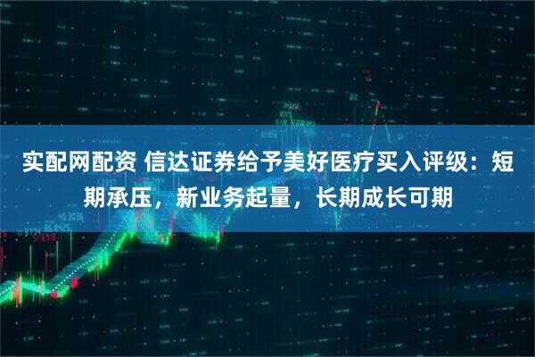 实配网配资 信达证券给予美好医疗买入评级：短期承压，新业务起量，长期成长可期