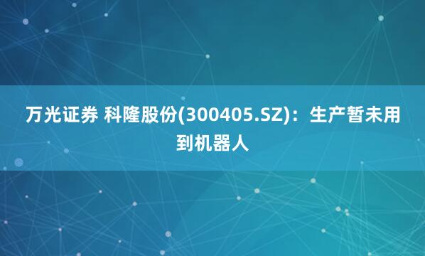 万光证券 科隆股份(300405.SZ)：生产暂未用到机器人
