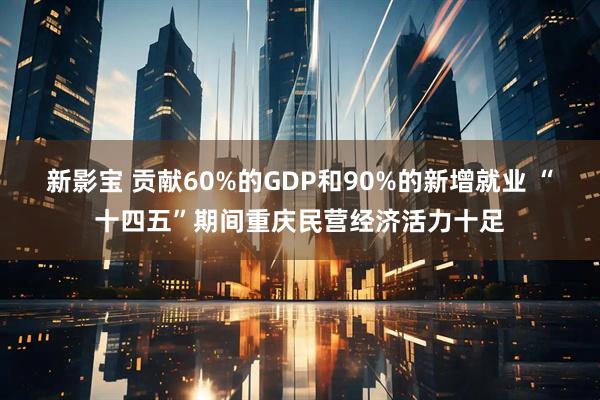 新影宝 贡献60%的GDP和90%的新增就业 “十四五”期间重庆民营经济活力十足