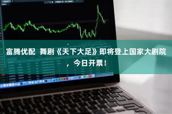 富腾优配  舞剧《天下大足》即将登上国家大剧院，今日开票！