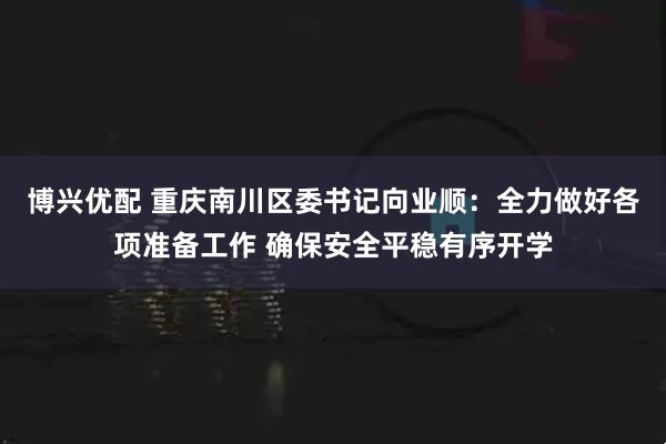 博兴优配 重庆南川区委书记向业顺：全力做好各项准备工作 确保安全平稳有序开学