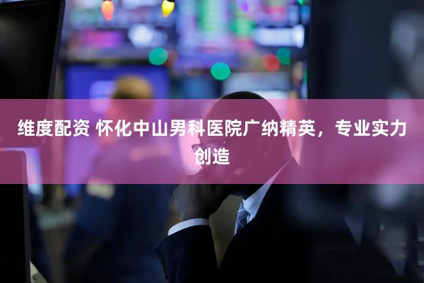 维度配资 怀化中山男科医院广纳精英，专业实力创造