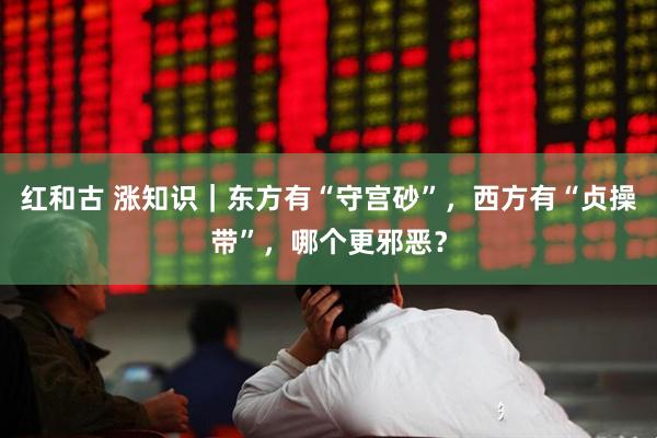 红和古 涨知识｜东方有“守宫砂”，西方有“贞操带”，哪个更邪恶？