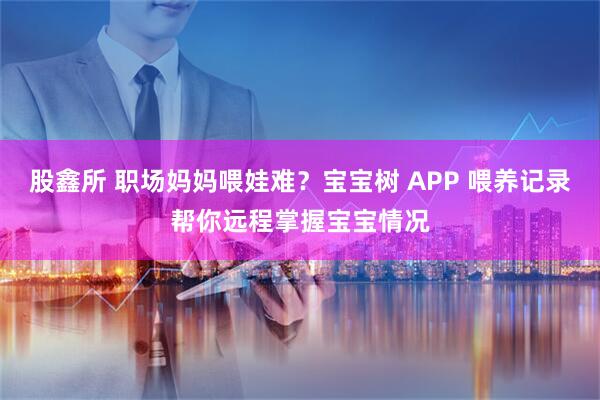 股鑫所 职场妈妈喂娃难？宝宝树 APP 喂养记录帮你远程掌握宝宝情况