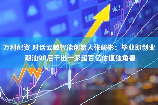 万利配资 对话云鲸智能创始人张峻彬：毕业即创业 潮汕90后干出一家超百亿估值独角兽