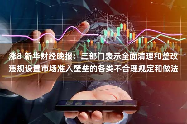 涨8 新华财经晚报：三部门表示全面清理和整改违规设置市场准入壁垒的各类不合理规定和做法
