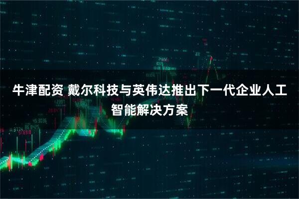 牛津配资 戴尔科技与英伟达推出下一代企业人工智能解决方案