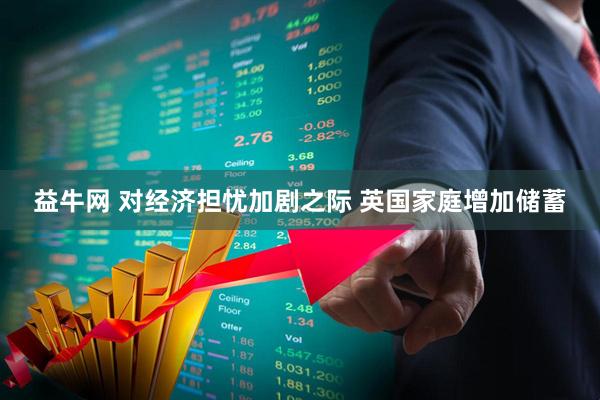 益牛网 对经济担忧加剧之际 英国家庭增加储蓄