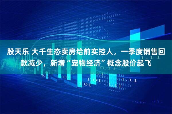 股天乐 大千生态卖房给前实控人，一季度销售回款减少，新增“宠物经济”概念股价起飞