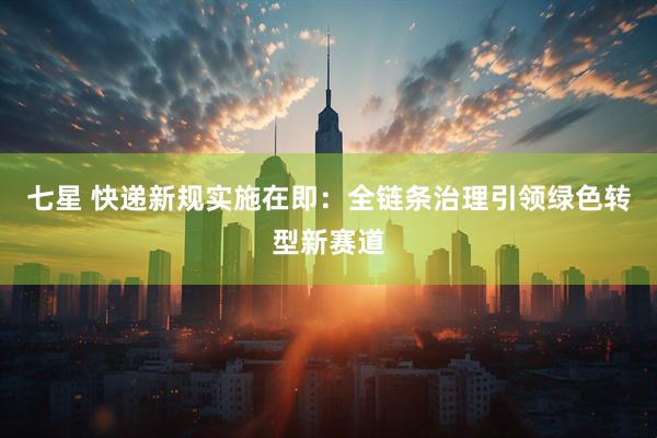 七星 快递新规实施在即：全链条治理引领绿色转型新赛道