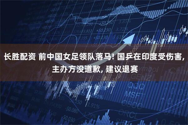 长胜配资 前中国女足领队落马! 国乒在印度受伤害, 主办方没道歉, 建议退赛