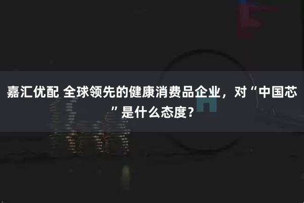 嘉汇优配 全球领先的健康消费品企业，对“中国芯”是什么态度？