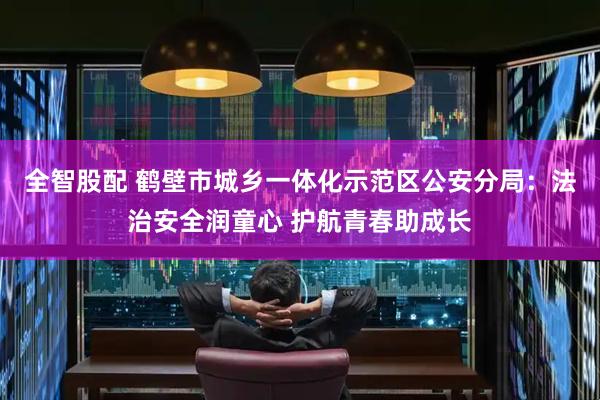 全智股配 鹤壁市城乡一体化示范区公安分局：法治安全润童心 护航青春助成长